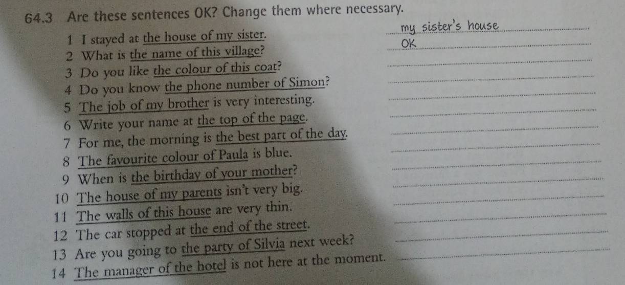 64.3 Are these sentences OK? Change them where necessary. 
1 I stayed at the house of my sister._ 
_ 
2 What is the name of this village? 
3 Do you like the colour of this coat?_ 
_ 
4 Do you know the phone number of Simon?_ 
5 The job of my brother is very interesting._ 
6 Write your name at the top of the page._ 
7 For me, the morning is the best part of the day._ 
8 The favourite colour of Paula is blue._ 
9 When is the birthday of your mother?_ 
10 The house of my parents isn't very big._ 
11 The walls of this house are very thin._ 
12 The car stopped at the end of the street._ 
13 Are you going to the party of Silvia next week?_ 
14 The manager of the hotel is not here at the moment.