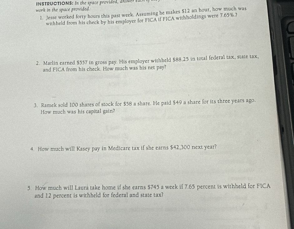 INSTRUCTIONS: In the space provided , a s ea 
work in the space provided. 
1. Jesse worked forty hours this past week. Assuming he makes $12 an hour, how much was 
withheld from his check by his employer for FICA if FICA withholdings were 7.65%.? 
2. Marlin earned $557 in gross pay. His employer withheld $88.25 in total federal tax, state tax, 
and FICA from his check. How much was his net pay? 
3. Ramek sold 100 shares of stock for $58 a share. He paid $49 a share for its three years ago. 
How much was his capital gain? 
4. How much will Kasey pay in Medicare tax if she earns $42,300 next year? 
5. How much will Laura take home if she earns $745 a week if 7.65 percent is withheld for FICA 
and 12 percent is withheld for federal and state tax?