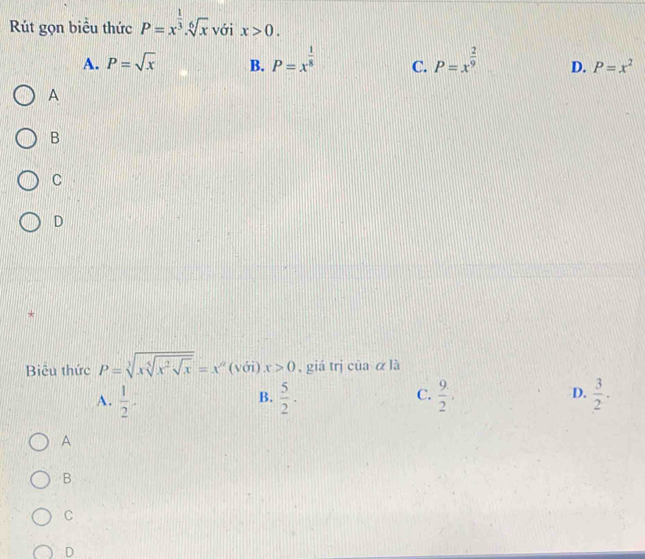 Rút gọn biểu thức P=x^(frac 1)3.sqrt[6](x) với x>0.
A. P=sqrt(x) B. P=x^(frac 1)8 P=x^(frac 2)9
C.
D. P=x^2
A
B
C
D
*
Biu thức P=sqrt[3](xsqrt [5]x^2sqrt x)=x^a (với) x>0 , giá trị của α là
C.
A.  1/2 .  5/2 .  9/2 . D.  3/2 . 
B.
A
B
C
D