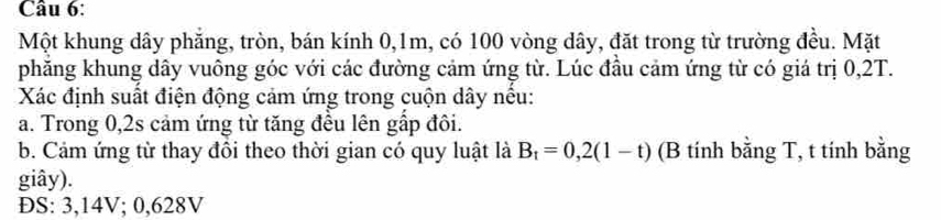 Một khung dây phăng, tròn, bán kính 0, 1m, có 100 vòng dây, đặt trong từ trường đều. Mặt 
phăng khung dây vuông góc với các đường cảm ứng từ. Lúc đầu cảm ứng từ có giá trị 0,2T. 
Xác định suất điện động cảm ứng trong cuộn dây nếu: 
a. Trong 0, 2s cảm ứng từ tăng đều lên gấp đôi. 
b. Cảm ứng từ thay đồi theo thời gian có quy luật là B_t=0,2(1-t) (B tính bằng T, t tính bằng 
giây). 
ĐS: 3,14V; 0,628V