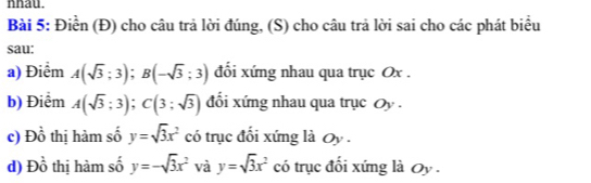 nhau. 
Bài 5: Điền (Đ) cho câu trả lời đúng, (S) cho câu trả lời sai cho các phát biểu 
sau: 
a) Điểm A(sqrt(3);3); B(-sqrt(3);3) đối xứng nhau qua trục Ox. 
b) Điểm A(sqrt(3);3); C(3;sqrt(3)) đối xứng nhau qua trục Oy. 
c) Đồ thị hàm số y=sqrt(3)x^2 có trục đổi xứng là Oy . 
d) D_0^(1 thị hàm số y=-sqrt(3)x^2 và y=sqrt 3)x^2 có trục đối xứng là Oy .