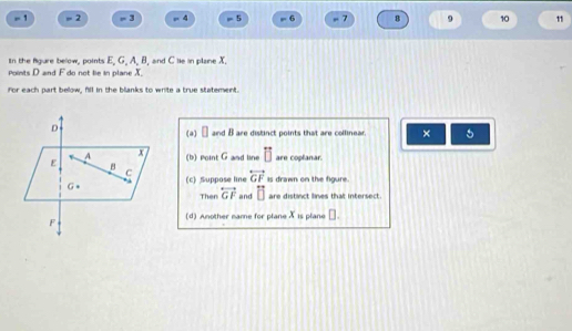 - 1 = 2 - 3 = 4 = 5 - 6 7 8 9 10 11

In the figure below, points E. G. A. B, and C lie in plane X. 
powts D and F do not le in plane X. 
For each part below, fill in the blanks to write a true statement. 
(a) □ and B are distinct points that are collinear. × 5 
(b) Point G and line □ are coplanar. 
(c) Suppose line overleftrightarrow GF is drawn on the figure. 
Then overleftrightarrow GF and overleftrightarrow □  are distinct lines that intersect. 
(d) Another mame for plane X is plane □