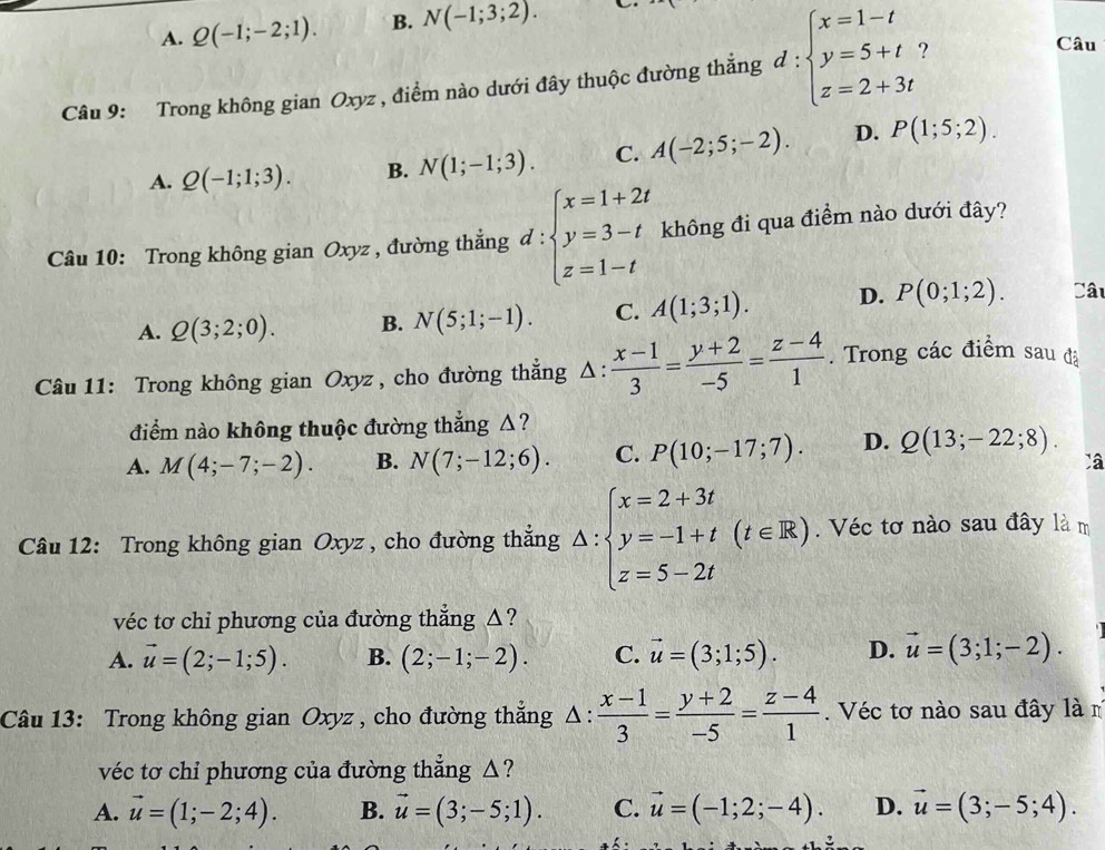 A. Q(-1;-2;1). B. N(-1;3;2).
Câu 9: Trong không gian Oxyz , điểm nào dưới đây thuộc đường thẳng d:beginarrayl x=1-t y=5+t z=2+3tendarray.
Câu
A. Q(-1;1;3). B. N(1;-1;3). C. A(-2;5;-2). D. P(1;5;2).
Câu 10: Trong không gian Oxyz , đường thắng đ : beginarrayl x=1+2t y=3-t z=1-tendarray. không đi qua điểm nào dưới đây?
A. Q(3;2;0). B. N(5;1;-1). C. A(1;3;1). D. P(0;1;2). Câu
Câu 11: Trong không gian Oxyz , cho đường thẳng Δ ∴  (x-1)/3 = (y+2)/-5 = (z-4)/1 . Trong các điểm sau đã
điểm nào không thuộc đường thẳng Δ?
A. M(4;-7;-2). B. N(7;-12;6). C. P(10;-17;7). D. Q(13;-22;8).
Câu 12: Trong không gian Oxyz , cho đường thắng △ :beginarrayl x=2+3t y=-1+t z=5-2tendarray. (t∈ R). Véc tơ nào sau đây là m
véc tơ chỉ phương của đường thẳng △?
A. vector u=(2;-1;5). B. (2;-1;-2). C. vector u=(3;1;5). D. vector u=(3;1;-2).
Câu 13: Trong không gian Oxyz , cho đường thẳng Δ:  (x-1)/3 = (y+2)/-5 = (z-4)/1 . Véc tơ nào sau đây là m
véc tơ chỉ phương của đường thẳng △?
A. vector u=(1;-2;4). B. vector u=(3;-5;1). C. vector u=(-1;2;-4). D. vector u=(3;-5;4).