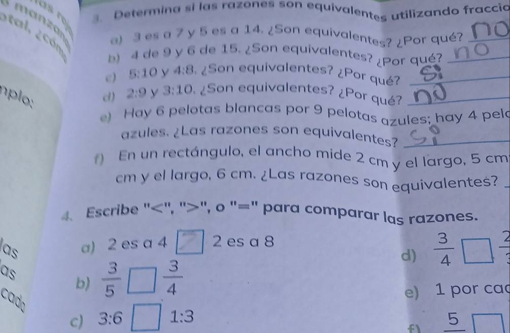 Determina si las razones son equivalentes utilizando fraccio 
manzán a) 3 es a 7 y 5 es a 14. ¿Son equivalentes? ¿Por qué? 
a c m b) 4 de 9 y 6 de 15. ¿Son equivalentes? ¿Por qué?__ 
e) 5:10 y 4:8 ¿Son equivalentes? ¿Por qué?_ 
n d) 2:9 y 3:10 ¿Son equivalentes? ¿Por qué?_ 
e) Hay 6 pelotas blancas por 9 pelotas azules; hay 4 pela 
azules. ¿Las razones son equivalentes?_ 
) En un rectángulo, el ancho mide 2 cm y el largo, 5 cm
cm y el largo, 6 cm. ¿Las razones son equivalentes? 
4. Escribe "", "", o "=" para comparar las razones. 
las a) 2 es a 4 sqrt() 2 es a 8
d)  3/4  frac 2
as 
b)  3/5   3/4 
e) 1 por ca 
cado 
c) 3:6 1:3 5 
f