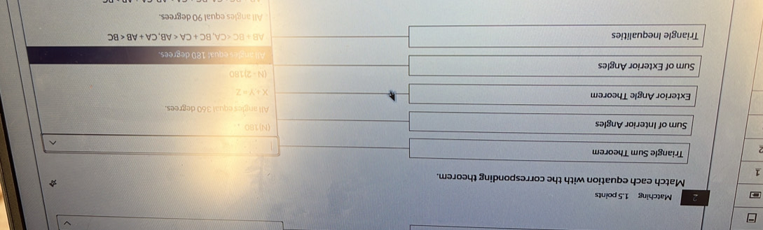 Matching 1.5 points
Match each equation with the corresponding theorem.
1
2
Triangle Sum Theorem
^
Sum of Interior Angles (N) 180 ,
All angles equal 360 degrees.
Exterior Angle Theorem
X+Y=Z
(N-2)180
Sum of Exterior Angles
All angles equal 180 degrees.
Triangle Inequalities AB+BC , BC+CA , CA+AB
All angles equal 90 degrees.