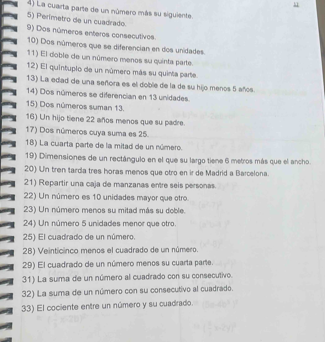 La cuarta parte de un número más su siguiente. 
5) Perímetro de un cuadrado. 
9) Dos números enteros consecutivos. 
10) Dos números que se diferencian en dos unidades. 
11) El doble de un número menos su quinta parte. 
12) El quíntuplo de un número más su quinta parte. 
13) La edad de una señora es el doble de la de su hijo menos 5 años. 
14) Dos números se diferencian en 13 unidades. 
15) Dos números suman 13. 
16) Un hijo tiene 22 años menos que su padre. 
17) Dos números cuya suma es 25. 
18) La cuarta parte de la mitad de un número. 
19) Dimensiones de un rectángulo en el que su largo tiene 6 metros más que el ancho. 
20) Un tren tarda tres horas menos que otro en ir de Madrid a Barcelona. 
21) Repartir una caja de manzanas entre seis personas. 
22) Un número es 10 unidades mayor que otro. 
23) Un número menos su mitad más su doble. 
24) Un número 5 unidades menor que otro. 
25) El cuadrado de un número. 
28) Veinticinco menos el cuadrado de un número. 
29) El cuadrado de un número menos su cuarta parte. 
31) La suma de un número al cuadrado con su consecutivo. 
32) La suma de un número con su consecutivo al cuadrado. 
33) El cociente entre un número y su cuadrado.