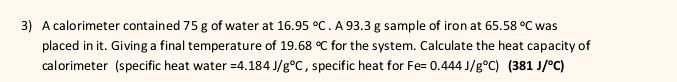 A calorimeter contained 75 g of water at 16.95°C. A 93.3 g sample of iron at 65.58°C was 
placed in it. Giving a final temperature of 19.68°C for the system. Calculate the heat capacity of 
calorimeter (specific heat water =4.184J/g°C , specific heat for Fe=0.444J/g°C)(381J/^circ C)