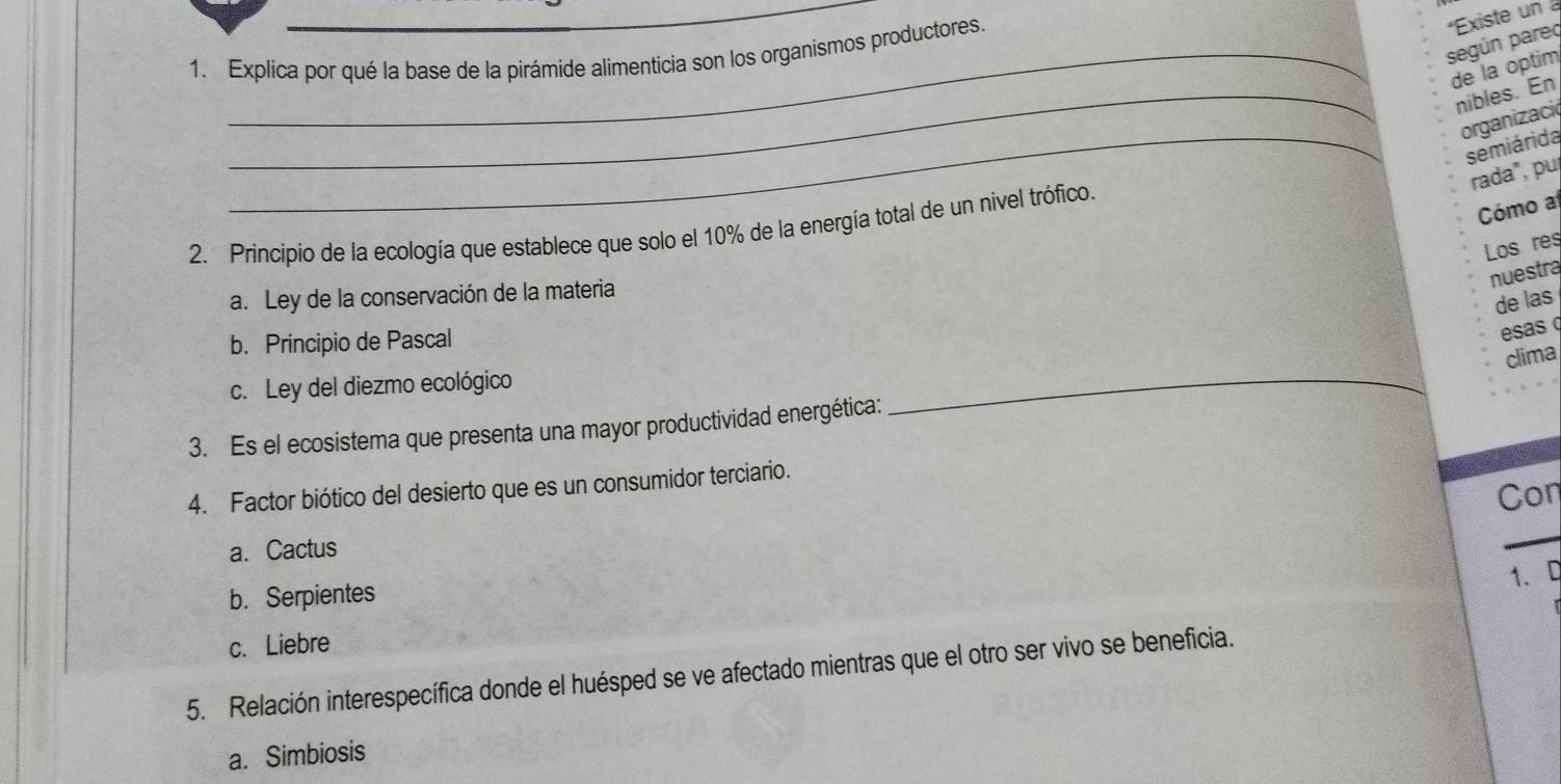 según pareo *Existe un 
1. Explica por qué la base de la pirámide alimenticia son los organismos productores.
de la optim
_nibles. En
organizacić
_semiárida
rada", puj
Cómo a
2. Principio de la ecología que establece que solo el 10% de la energía total de un nivel trófico
Los res
nuestra
a. Ley de la conservación de la materia
de las
b. Principio de Pascal
esas q
clima
c. Ley del diezmo ecológico
3. Es el ecosistema que presenta una mayor productividad energética:
_
4. Factor biótico del desierto que es un consumidor terciario.
Con
a. Cactus
_
1. D
b. Serpientes
c. Liebre
5. Relación interespecífica donde el huésped se ve afectado mientras que el otro ser vivo se beneficia.
a. Simbiosis