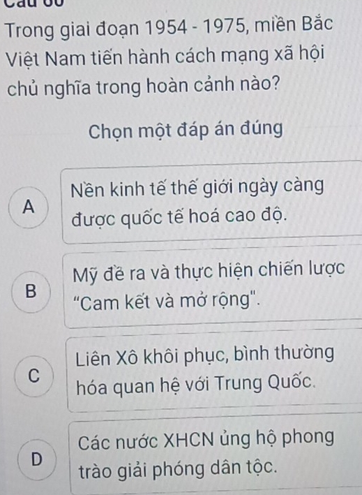 Trong giai đoạn 1954 - 1975, miền Bắc
Việt Nam tiến hành cách mạng xã hội
chủ nghĩa trong hoàn cảnh nào?
Chọn một đáp án đúng
Nền kinh tế thế giới ngày càng
A
được quốc tế hoá cao độ.
Mỹ đề ra và thực hiện chiến lược
B
"Cam kết và mở rộng".
Liên Xô khôi phục, bình thường
C
hóa quan hệ với Trung Quốc.
Các nước XHCN ủng hộ phong
D
trào giải phóng dân tộc.