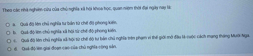 Theo các nhà nghiên cứu của chủ nghĩa xã hội khoa học, quan niệm thời đại ngày nay là:
a. Quá độ lên chủ nghĩa tư bản từ chế độ phong kiến.
b. Quá độ lên chủ nghĩa xã hội từ chế độ phong kiến.
c. Quá độ lên chủ nghĩa xã hội từ chế dộ tư bản chủ nghĩa trên phạm vi thế giới mở đầu là cuộc cách mạng tháng Mười Nga.
d. Quá độ lên giai đoạn cao của chủ nghĩa cộng sản.