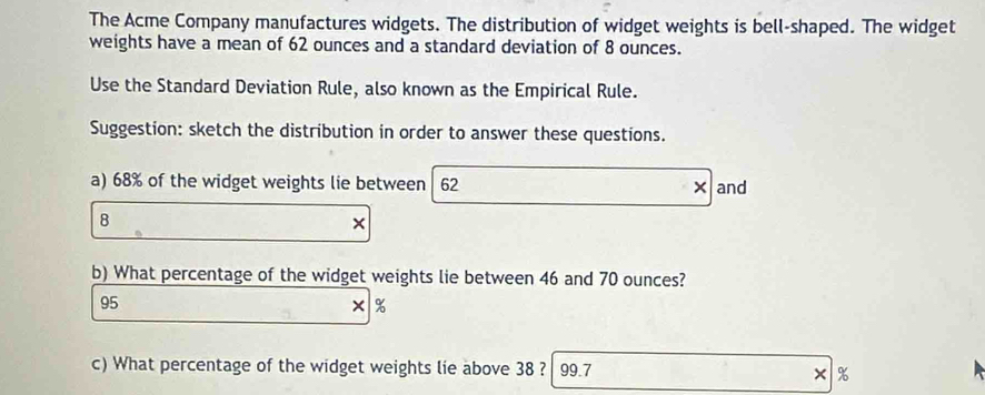 The Acme Company manufactures widgets. The distribution of widget weights is bell-shaped. The widget 
weights have a mean of 62 ounces and a standard deviation of 8 ounces. 
Use the Standard Deviation Rule, also known as the Empirical Rule. 
Suggestion: sketch the distribution in order to answer these questions. 
a) 68% of the widget weights lie between 62 ×and
8
× 
b) What percentage of the widget weights lie between 46 and 70 ounces?
95
× %
c) What percentage of the widget weights lie above 38 ? 99.7 %