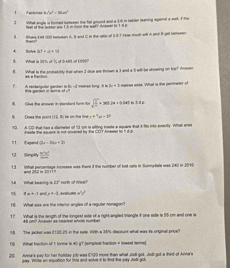 Factorise 9a^4m^2=30cm^4
2 What angle is formed between the flat ground and a 3.6 m ladder leaning against a wall, if the
feet of the ladder are 1.5 m from the wall? Answer to 1 d.p.
3. Share £48 000 between A. B and C in the ratio of 3:5:7 How much will A and B get between
them?
4 Solve 3(7+a)=12
5 What is 35% of % of 0.485 of £550?
6. What is the probability that when 2 dice are thrown a 3 and a 5 will be showing on top? Answer
as a fraction
7.   A rectangular garden is 6x -2 metres long. It is 2x+3 metres wide. What is the perimeter of
this garden in terms of x?
8. Give the answer in standard form for sqrt(frac 3)77* 365.24/ 0.045 to 3 d.p
9. Does the point (12,8) lie on the line y=^3/_4x-3 ?
10. A CD that has a diameter of 12 cm is sitting inside a square that it fits into exactly. What area
inside the square is not covered by the CD? Answer to 1 d.p.
11 Expand (2a-3)(a+3)
12. Simplify  9a^4m^2/36am 
13. What percentage increase was there if the number of lost cats in Sunnydale was 240 in 2010
and 252 in 2011?
14 What bearing is 23° north of West?
15 If m=-1 and p=-3. evaluate m^3p^2
16. What size are the interior angles of a regular nonagon?
17. What is the length of the longest side of a right-angled triangle if one side is 55 cm and one is
48 cm? Answer as nearest whole number
18. The jacket was £120.25 in the sale. With a 35% discount what was its original price?
19 What fraction of 1 tonne is 40 g? [simplest fraction = lowest terms]
20 Anna's pay for her holiday job was £120 more than what Jodi got. Jodi got a third of Anna's
pay. Write an equation for this and solve it to find the pay Jodi got.