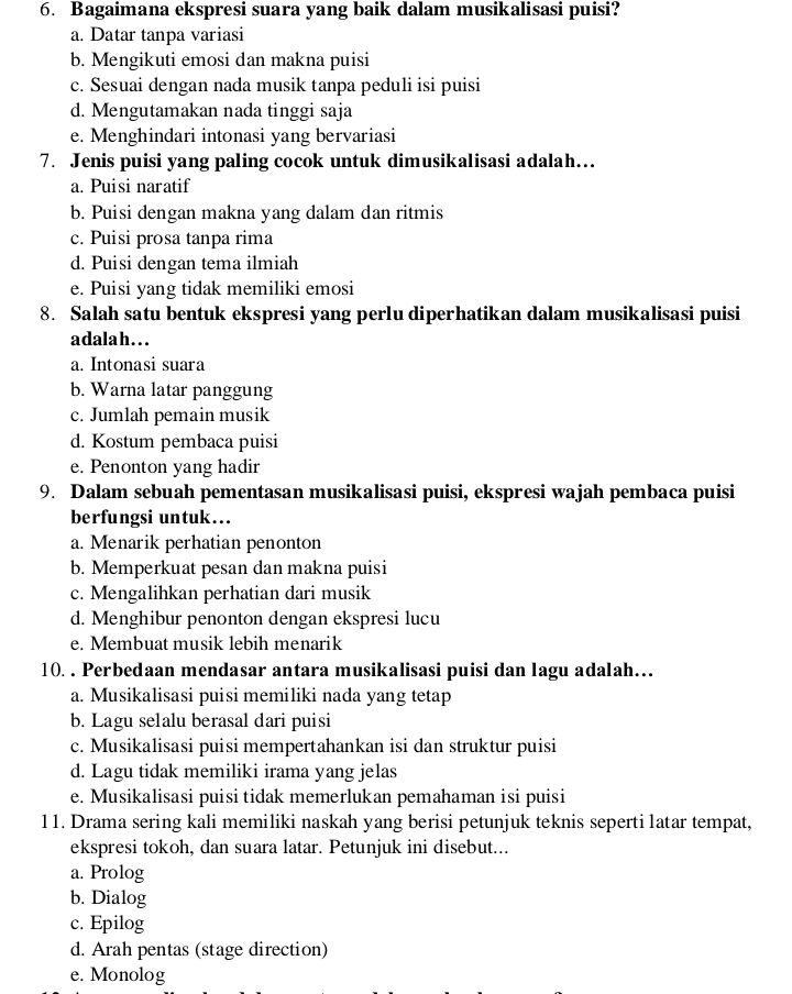 Bagaimana ekspresi suara yang baik dalam musikalisasi puisi?
a. Datar tanpa variasi
b. Mengikuti emosi dan makna puisi
c. Sesuai dengan nada musik tanpa peduli isi puisi
d. Mengutamakan nada tinggi saja
e. Menghindari intonasi yang bervariasi
7. Jenis puisi yang paling cocok untuk dimusikalisasi adalah…
a. Puisi naratif
b. Puisi dengan makna yang dalam dan ritmis
c. Puisi prosa tanpa rima
d. Puisi dengan tema ilmiah
e. Puisi yang tidak memiliki emosi
8. Salah satu bentuk ekspresi yang perlu diperhatikan dalam musikalisasi puisi
adalah...
a. Intonasi suara
b. Warna latar panggung
c. Jumlah pemain musik
d. Kostum pembaca puisi
e. Penonton yang hadir
9. Dalam sebuah pementasan musikalisasi puisi, ekspresi wajah pembaca puisi
berfungsi untuk….
a. Menarik perhatian penonton
b. Memperkuat pesan dan makna puisi
c. Mengalihkan perhatian dari musik
d. Menghibur penonton dengan ekspresi lucu
e. Membuat musik lebih menarik
10. . Perbedaan mendasar antara musikalisasi puisi dan lagu adalah…
a. Musikalisasi puisi memiliki nada yang tetap
b. Lagu selalu berasal dari puisi
c. Musikalisasi puisi mempertahankan isi dan struktur puisi
d. Lagu tidak memiliki irama yang jelas
e. Musikalisasi puisi tidak memerlukan pemahaman isi puisi
11. Drama sering kali memiliki naskah yang berisi petunjuk teknis seperti latar tempat,
ekspresi tokoh, dan suara latar. Petunjuk ini disebut...
a. Prolog
b. Dialog
c. Epilog
d. Arah pentas (stage direction)
e. Monolog