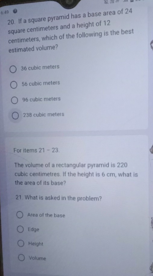 6:49 
20. If a square pyramid has a base area of 24
square centimeters and a height of 12
centimeters, which of the following is the best
estimated volume?
36 cubic meters
56 cubic meters
96 cubic meters
238 cubic meters
For items 21 - 23.
The volume of a rectangular pyramid is 220
cubic centimetres. If the height is 6 cm, what is
the area of its base?
21. What is asked in the problem?
Area of the base
Edge
Height
Volume