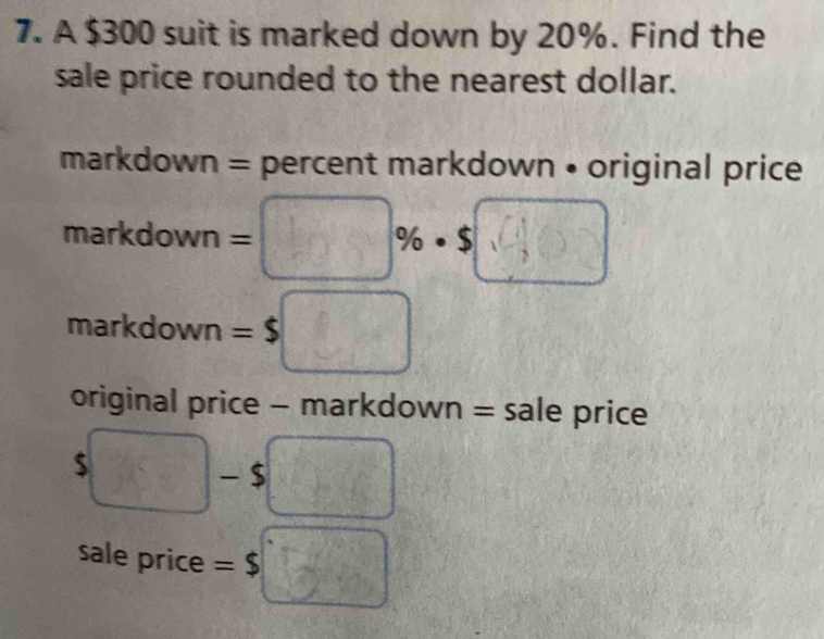 A $300 suit is marked down by 20%. Find the 
sale price rounded to the nearest dollar. 
markdown = percent markdown • original price 
markdown = :□ % · $□
markdown =$
original price - markdown = sale price
5□ $ 4x-6
sale price =$□