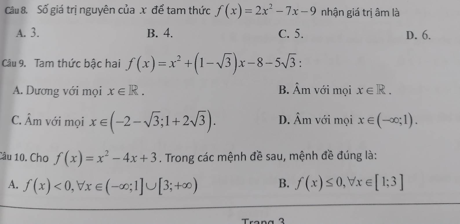 Số giá trị nguyên của x để tam thức f(x)=2x^2-7x-9 nhận giá trị âm là
A. 3. B. 4. C. 5. D. 6.
Câu 9. Tam thức bậc hai f(x)=x^2+(1-sqrt(3))x-8-5sqrt(3) :
A. Dương với mọi x∈ R. B. Âm với mọi x∈ R.
C. hat A m với mọi x∈ (-2-sqrt(3);1+2sqrt(3)). D. Âm với mọi x∈ (-∈fty ;1). 
Câu 10. Cho f(x)=x^2-4x+3. Trong các mệnh đề sau, mệnh đề đúng là:
B.
A. f(x)<0</tex>, forall x∈ (-∈fty ;1]∪ [3;+∈fty ) f(x)≤ 0, forall x∈ [1;3]
Trang 3