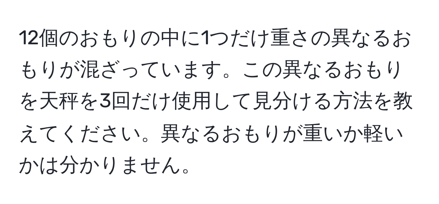 12個のおもりの中に1つだけ重さの異なるおもりが混ざっています。この異なるおもりを天秤を3回だけ使用して見分ける方法を教えてください。異なるおもりが重いか軽いかは分かりません。