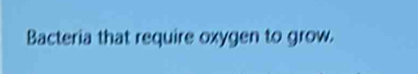 Bacteria that require oxygen to grow.