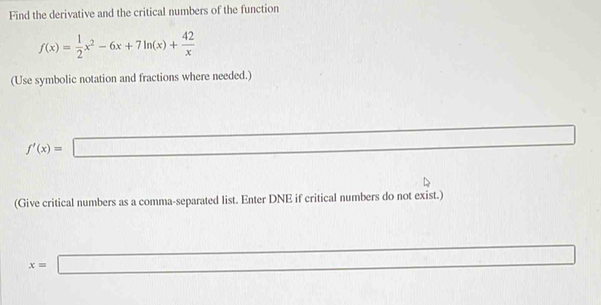 Find the derivative and the critical numbers of the function
f(x)= 1/2 x^2-6x+7ln (x)+ 42/x 
(Use symbolic notation and fractions where needed.)
f'(x)= :□
(Give critical numbers as a comma-separated list. Enter DNE if critical numbers do not exist.)
x=□ □ 
x=x+12-17