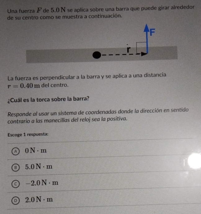 Una fuerza F de 5.0 N se aplica sobre una barra que puede girar alrededor
de su centro como se muestra a continuación.
La fuerza es perpendicular a la barra y se aplica a una distancia
r=0.40m del centro.
¿Cuál es la torca sobre la barra?
Responde al usar un sistema de coordenadas donde la dirección en sentido
contrario a las manecillas del reloj sea la positiva.
Escoge 1 respuesta:
A ON· m
5.0N· m
-2.0N· m
2.0N· m