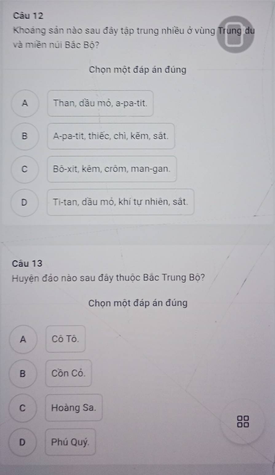 Khoáng sản nào sau đây tập trung nhiều ở vùng Trung du
và miền núi Bắc Bộ?
Chọn một đáp án đúng
A Than, dầu mỏ, a-pa-tit.
B A-pa-tit, thiếc, chì, kẽm, sắt.
C Bô-xit, kêm, crôm, man-gan.
D Ti-tan, đầu mỏ, khí tự nhiên, sắt.
Câu 13
Huyện đảo nào sau đây thuộc Bắc Trung Bộ?
Chọn một đáp án đúng
A Cô Tô.
B Cồn Có.
C Hoàng Sa.
□□
□□
D Phú Quý.