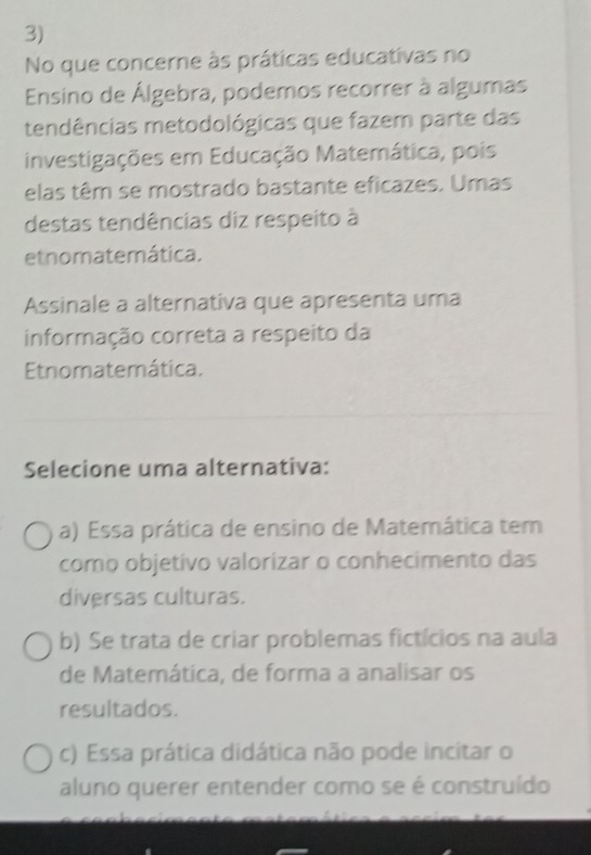 No que concerne às práticas educativas no
Ensino de Álgebra, podemos recorrer à algumas
tendências metodológicas que fazem parte das
investigações em Educação Matemática, pois
elas têm se mostrado bastante eficazes. Umas
destas tendências diz respeito à
etnomatemática.
Assinale a alternativa que apresenta uma
informação correta a respeito da
Etnomatemática.
Selecione uma alternativa:
a) Essa prática de ensino de Matemática tem
como objetivo valorizar o conhecimento das
diversas culturas.
b) Se trata de criar problemas fictícios na aula
de Matemática, de forma a analisar os
resultados.
c) Essa prática didática não pode incitar o
aluno querer entender como se é construído