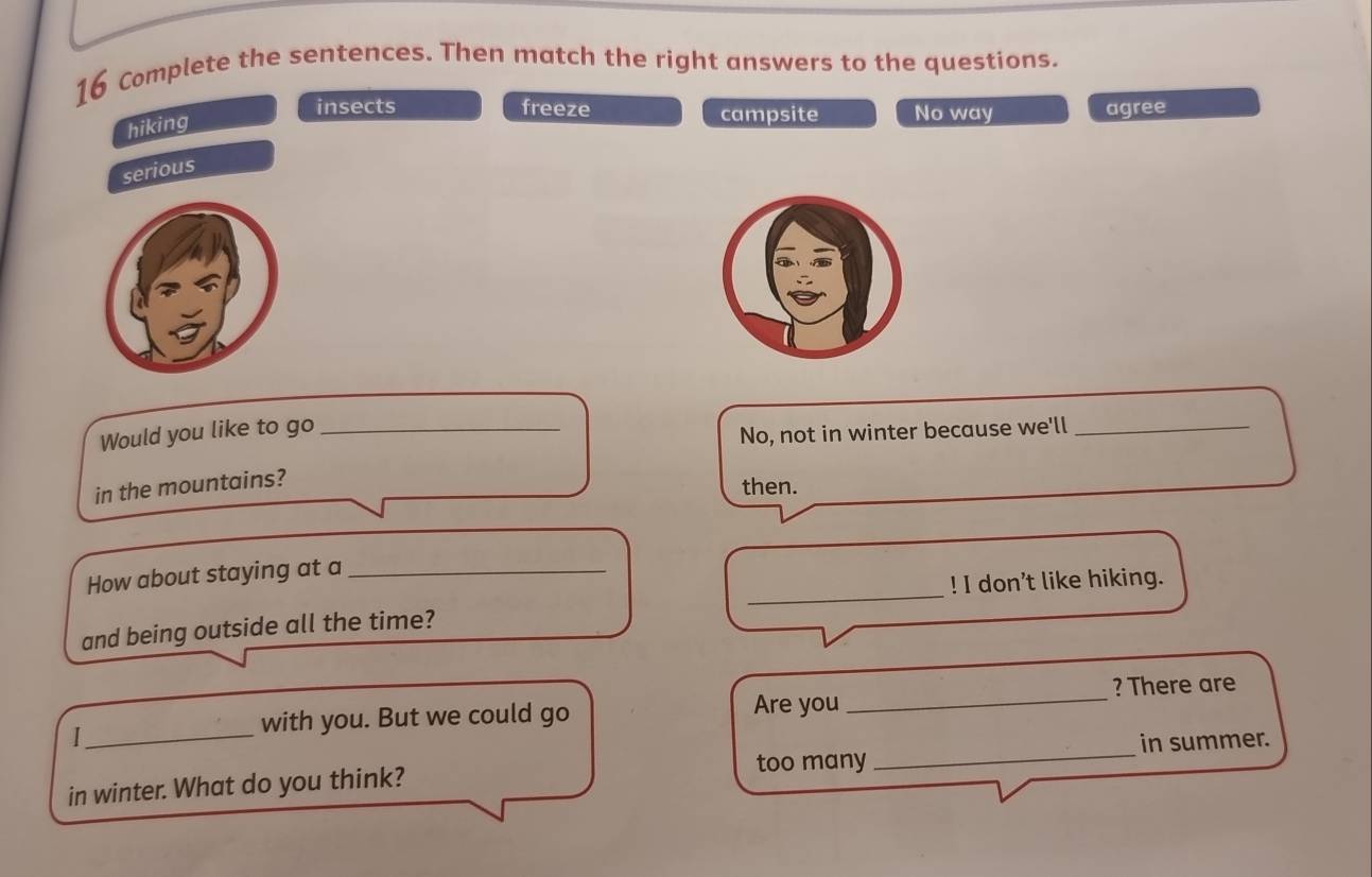 Complete the sentences. Then match the right answers to the questions.
hiking
insects freeze campsite No way agree
serious
Would you like to go_
No, not in winter because we'll_
in the mountains?
then.
_
How about staying at a_
! I don't like hiking.
and being outside all the time?
? There are
_1
with you. But we could go Are you_
too many_ in summer.
in winter. What do you think?