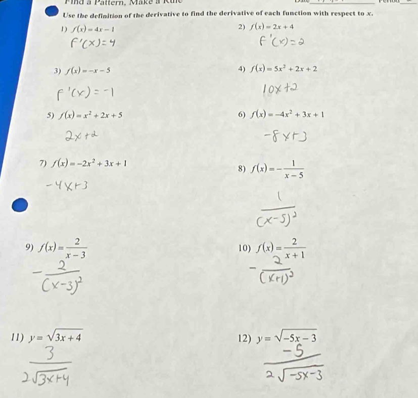 Pind à Pattern, Make à Rine Dae_ 
_ 
Use the definition of the derivative to find the derivative of each function with respect to x. 
1) f(x)=4x-1
2) f(x)=2x+4
3) f(x)=-x-5 4) f(x)=5x^2+2x+2
5) f(x)=x^2+2x+5 6) f(x)=-4x^2+3x+1
7) f(x)=-2x^2+3x+1
8) f(x)=- 1/x-5 
9) f(x)= 2/x-3  10) f(x)= 2/x+1 
11) y=sqrt(3x+4) 12) y=sqrt(-5x-3)