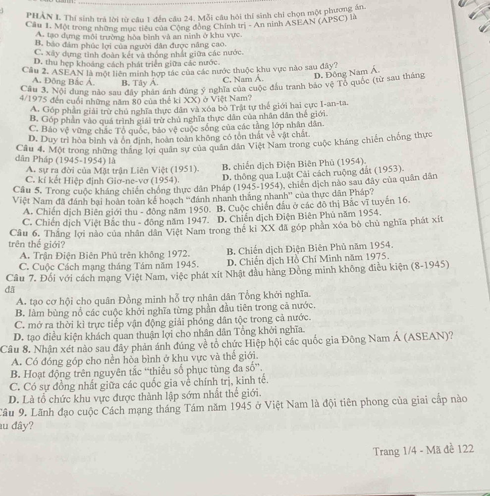 PHAN I. Thí sinh trả lời từ câu 1 đến câu 24. Mỗi câu hỏi thí sinh chỉ chọn một phương án.
Cầu 1. Một trong những mục tiêu của Cộng đồng Chính trị - An ninh ASEAN (APSC) là
A. tạo dựng môi trường hòa bình vả an ninh ở khu vực.
B. bảo đảm phúc lợi của người dân được nâng cao.
C. xây dựng tình đoàn kết và thống nhất giữa các nước.
D. thu hẹp khoảng cách phát triển giữa các nước.
Cầu 2. ASEAN là một liên minh hợp tác của các nước thuộc khu vực nào sau đây?
A. Đông Bắc Á. B. Tây Á.
C. Nam Á. D. Đông Nam Á.
Câu 3. Nội dung nào sau đây phản ánh đúng ý nghĩa của cuộc đấu tranh bảo vệ Tổ quốc (từ sau tháng
4/1975 đến cuối những năm 80 của thế ki XX) ở Việt Nam?
A. Góp phần giải trừ chủ nghĩa thực dân và xóa bỏ Trật tự thế giới hai cực I-an-ta.
B. Góp phần vào quá trình giải trừ chủ nghĩa thực dân của nhân dân thế giới.
C. Bảo vệ vững chắc Tổ quốc, bảo vệ cuộc sống của các tầng lớp nhân dân.
D. Duy trì hòa bình và ôn định, hoàn toàn không có tồn thất về vật chất.
Câu 4. Một trong những thắng lợi quân sự của quân dân Việt Nam trong cuộc kháng chiến chống thực
dân Pháp (1945-1954) là
A. sự ra đời của Mặt trận Liên Việt (1951). B. chiến dịch Điện Biên Phủ (1954).
C. kí kết Hiệp định Giơ-ne-vơ (1954). D. thông qua Luật Cải cách ruộng đất (1953).
Câu 5. Trong cuộc kháng chiến chống thực dân Pháp (1945-1954), chiến dịch nào sau đây của quân dân
Việt Nam đã dánh bại hoàn toàn kế hoạch “đánh nhanh thắng nhanh” của thực dân Pháp?
A. Chiến dịch Biên giới thu - đồng năm 1950. B. Cuộc chiến đầu ở các đô thị Bắc vĩ tuyến 16.
C. Chiến dịch Việt Bắc thu - đông năm 1947. D. Chiến dịch Điện Biên Phủ năm 1954.
Câu 6. Thắng lợi nào của nhân dân Việt Nam trong thế kỉ XX đã góp phần xóa bỏ chủ nghĩa phát xít
trên thế giới?
A. Trận Điện Biên Phủ trên không 1972. B. Chiến dịch Điện Biên Phủ năm 1954.
C. Cuộc Cách mạng tháng Tám năm 1945. D. Chiến dịch Hồ Chí Minh năm 1975.
Câu 7. Đối với cách mạng Việt Nam, việc phát xít Nhật đầu hàng Đồng minh không điều kiện (8-1945)
dã
A. tạo cơ hội cho quân Đồng minh hỗ trợ nhân dân Tổng khởi nghĩa.
B. làm bùng nổ các cuộc khởi nghĩa từng phần đầu tiên trong cả nước.
C. mở ra thời kì trực tiếp vận động giải phóng dân tộc trong cả nước.
D. tạo điều kiện khách quan thuận lợi cho nhân dân Tổng khởi nghĩa.
Câu 8. Nhận xét nào sau đây phản ánh đúng về tổ chức Hiệp hội các quốc gia Đông Nam Á (ASEAN)?
A. Có đóng góp cho nền hòa bình ở khu vực và thế giới.
B. Hoạt động trên nguyên tắc “thiều số phục tùng đa số”.
C. Có sự đồng nhất giữa các quốc gia về chính trị, kinh tế.
D. Là tổ chức khu vực được thành lập sớm nhất thế giới.
Cầu 9. Lãnh đạo cuộc Cách mạng tháng Tám năm 1945 ở Việt Nam là đội tiên phong của giai cấp nào
au đây?
Trang 1/4 - Mã đề 122