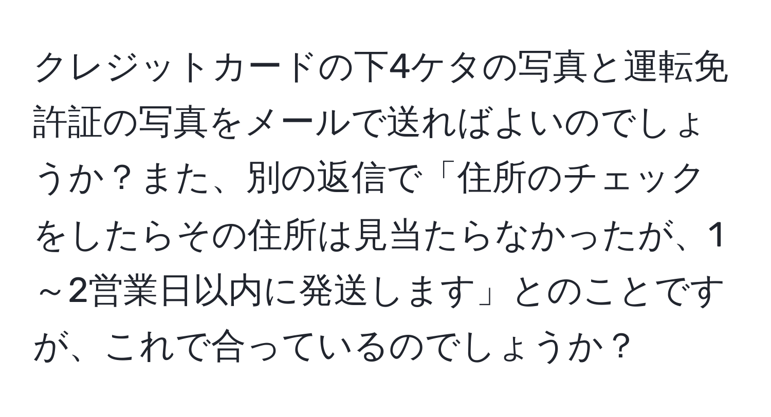 クレジットカードの下4ケタの写真と運転免許証の写真をメールで送ればよいのでしょうか？また、別の返信で「住所のチェックをしたらその住所は見当たらなかったが、1～2営業日以内に発送します」とのことですが、これで合っているのでしょうか？