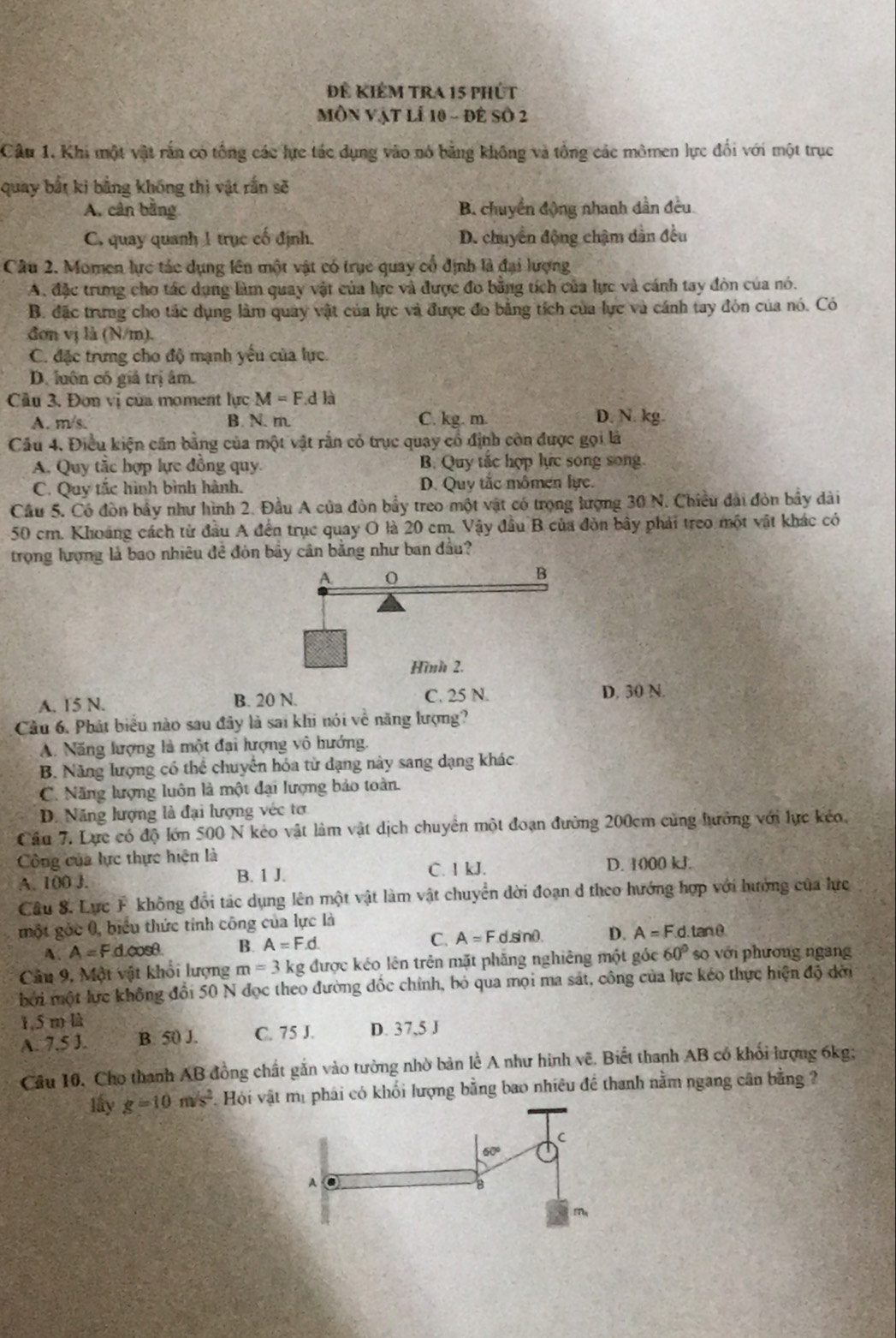 để Kiểm tra 15 phút
MÔN Vật lễ 10 - đê Số 2
Câu 1. Khi một vật rắn có tổng các lực tác dụng vào nó bằng không và tổng các mômen lực đổi với một trục
quay bắt ki bằng không thì vật rắn sẽ
A, cân bằng B. chuyển động nhanh dẫn đều
C. quay quanh 1 trục cố định. D. chuyển động chậm dân đều
Câu 2. Momen lực tác dụng lên một vật có trục quay cổ định là đại lượng
A. đặc trung cho tác dụng làm quay vật của lực và được đo bằng tích của lực và cánh tay đòn của nó.
B. đặc trưng cho tác dụng làm quay vật của lực và được đo bằng tích của lực và cánh tay đòn của nó. Có
đơn vị là (N/m).
C. đặc trưng cho độ mạnh yếu của lực.
D. luôn có giá trị âm.
Câu 3, Đơn vị của moment lực M=F.d là
A. m/s. B. N. m C. kg. m. D. N. kg.
Cầu 4. Điều kiện cần bằng của một vật rắn có trục quay cổ định còn được gọi là
A. Quy tắc hợp lực đồng quy B. Quy tắc hợp lực song song.
C. Quy tắc hình bình hành. D. Quy tắc mômen lực.
Cầu 5. Có đòn bầy như hình 2. Đầu A của đòn bầy treo một vật có trọng lượng 30 N. Chiều đài đòn bầy dài
50 cm. Khoảng cách từ đầu A đến trục quay O là 20 cm. Vậy đầu B của đòn bây phải treo một vật khác có
trọng lượng là bao nhiêu đề đòn bầy cân bằng như ban đầu?
A. 15 N. B. 20 N. C. 25 N. D. 30 N.
Cầu 6. Phát biểu nào sau đây là sai khi nói về năng lượng?
A. Năng lượng là một đại hượng vô hướng.
B. Năng lượng có thể chuyển hóa từ dạng này sang dạng khác
C. Năng lượng luôn là một đại lượng bảo toàn.
D. Năng lượng là đại lượng véc tơ
Cầu 7. Lực có độ lớn 500 N kẻo vật làm vật dịch chuyển một đoạn đường 200cm cùng lưởng với lực kéo,
Công của hực thực hiện là
A. 100 J. B. 1 J. C. 1 kJ. D. 1000 kJ.
Câu 8. Lực F không đổi tác dụng lên một vật làm vật chuyển dời đoạn d theo hướng hợp với hưởng của lực
một gốc 0, biểu thức tính công của lực là , tan θ
A. A=Fd.cos θ . B. A=F.d. C. A=Fc sinθ. D. A=F.d.
Câu 9, Một vật khổi lượng m=3 kg được kéo lên trên mặt phăng nghiêng một góc 60° so với phương ngang
bởi một lực không đổi 50 N đọc theo đường đốc chính, bỏ qua mọi ma sát, công của lực kéo thực hiện độ dời
1,5 m là
A. 7.5 J. B. 50 J. C. 75 J. D. 37,5 J
Câu 10. Cho thanh AB đồng chất gắn vào tường nhờ bản lề A như hình vẽ. Biết thanh AB có khối lượng 6kg;
lấy g=10m/s^2 Hói t mị phái có khối lượng bằng bao nhiêu đề thanh nằm ngang cân bằng ?