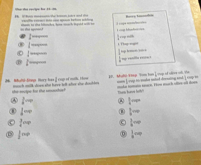 Use the recipe for 28-20.
25. If Rory measures the lemon juice and the
vanilla extract into one spoon before adding Berry Smothie
them to the blender, how much liquid will be 2 cups strawberries
in the spoon? I cup blueberries
a  3/8 foaspoun
 1/4 cup milk x°
8  1/3 teaspoon
1 Thsp sugar
C  1/4 teaspoun
 1/2 tsp hemon juice
D  3/8 fpaspoon
 1/8 t=p
26. Multi-Step Rory has  1/8 cup of milk. How 27. Multi-Step Tom has  7/8 cup O olive oil. He
much milk does she have left after she doubles. uses  1/3 cup o make salad dressing and  1/4 eupto
the recipe for the smoothie? make tomato sauce. How much olive oil does
Tom have lef?
a  3/8 cup
A  5/4 cups
B  1/8 cup
B  5/8 cup
a  3/4 cup
a  3/8 cup
D  1/2 cup
D  1/8 cup