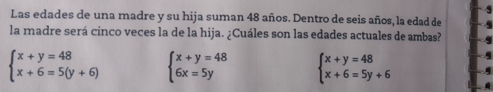 Las edades de una madre y su hija suman 48 años. Dentro de seis años, la edad de
la madre será cinco veces la de la hija. ¿Cuáles son las edades actuales de ambas?
beginarrayl x+y=48 x+6=5(y+6)endarray.
beginarrayl x+y=48 6x=5yendarray.
beginarrayl x+y=48 x+6=5y+6endarray.