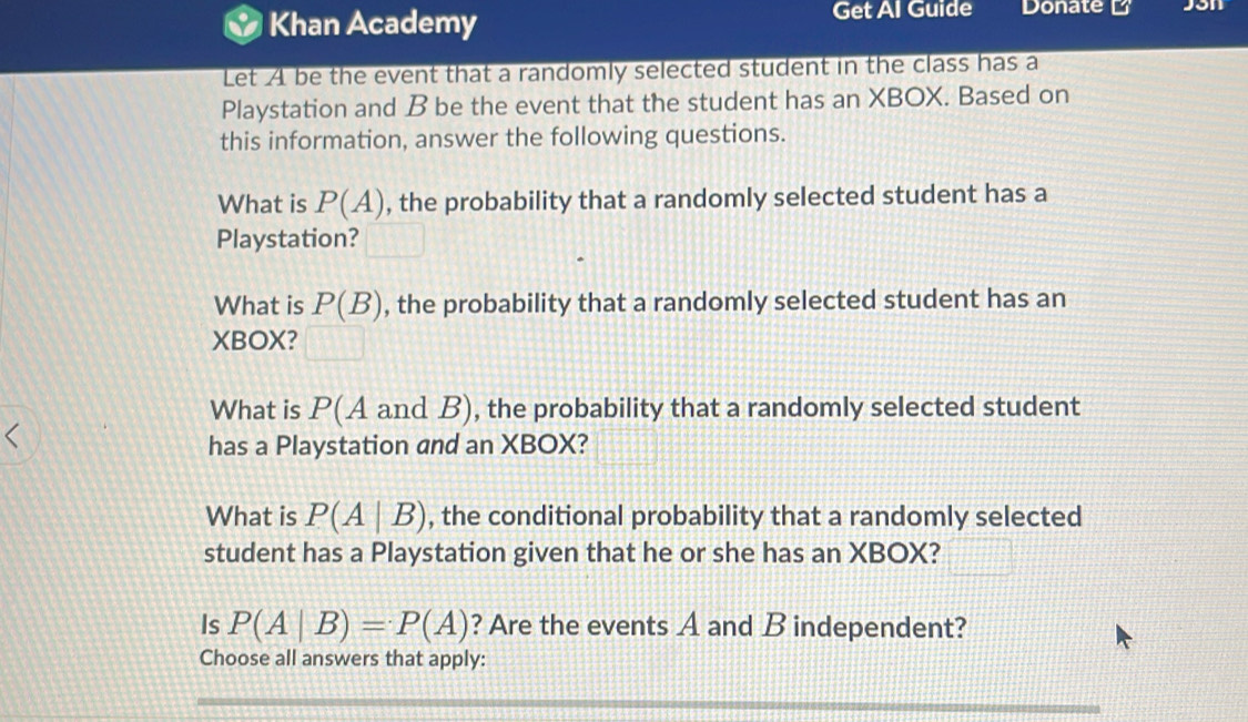 Khan Academy Get Al Guide Donate K 
Let A be the event that a randomly selected student in the class has a 
Playstation and B be the event that the student has an XBOX. Based on 
this information, answer the following questions. 
What is P(A) , the probability that a randomly selected student has a 
Playstation? 
What is P(B) , the probability that a randomly selected student has an 
XBOX? 
What is P(A and B), the probability that a randomly selected student 
has a Playstation and an XBOX? 
What is P(A|B) , the conditional probability that a randomly selected 
student has a Playstation given that he or she has an XBOX? 
Is P(A|B)=P(A) ? Are the events A and B independent? 
Choose all answers that apply: