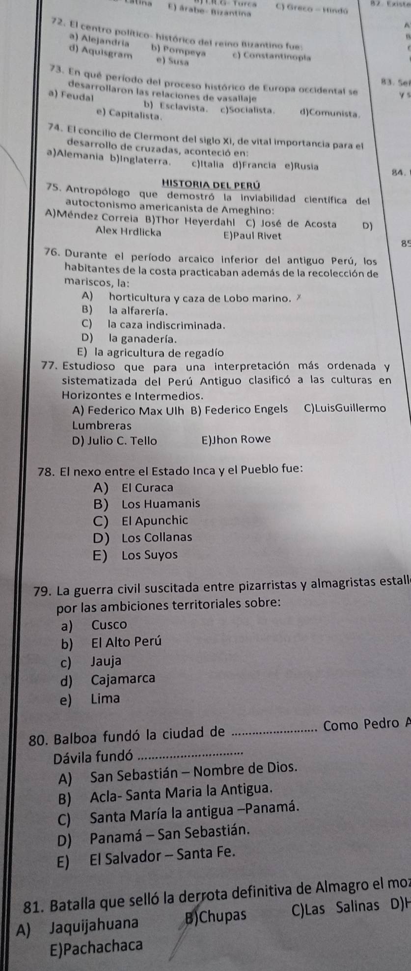 B2 Existe
atina E) árabe- Bizantina C) Greco - Mindú
72. El centro político- histórico del reino Bizantino fue
a) Alejandría b) Pompey c) Constantinopla
d) Aquisgram e) Susa
83、 Se
73. En qué período del proceso histórico de Europa occidental se y 
desarrollaron las relaciones de vasallaje
a) Feudal
b) Esclavista. c)Socialista. d)Comunista.
e) Capitalista.
74. El concilio de Clermont del siglo Xi, de vital importancia para el
desarrollo de cruzadas, aconteció en:
a)Alemania b)Inglaterra. c)Italia d)Francia e)Rusia 84.
Historia del perú
75. Antropólogo que demostró la inviabilidad científica del
autoctonismo americanista de Ameghino:
A)Méndez Correia B)Thor Heyerdahl C) José de Acosta D)
Alex Hrdlicka E)Paul Rivet 85
76. Durante el período arcaico inferior del antiguo Perú, los
habitantes de la costa practicaban además de la recolección de
mariscos, la:
A) horticultura y caza de Lobo marino.
B) la alfarería.
C) la caza indiscriminada.
D) la ganadería.
E) la agricultura de regadío
77. Estudioso que para una interpretación más ordenada y
sistematizada del Perú Antiguo clasificó a las culturas en
Horizontes e Intermedios.
A) Federico Max Ulh B) Federico Engels C)LuisGuillermo
Lumbreras
D) Julio C. Tello E)Jhon Rowe
78. El nexo entre el Estado Inca y el Pueblo fue:
A) El Curaca
B) Los Huamanis
C) El Apunchic
D Los Collanas
E) Los Suyos
79. La guerra civil suscitada entre pizarristas y almagristas estalle
por las ambiciones territoriales sobre:
a) Cusco
b) El Alto Perú
c) Jauja
d) Cajamarca
e) Lima
80. Balboa fundó la ciudad de _Como Pedro A
Dávila fundó_
A) San Sebastián - Nombre de Dios.
B) Acla- Santa Maria la Antigua.
C) Santa María la antigua -Panamá.
D) Panamá - San Sebastián.
E) El Salvador - Santa Fe.
81. Batalla que selló la derrota definitiva de Almagro el moz
A) Jaquijahuana B)Chupas C)Las Salinas D)H
E)Pachachaca