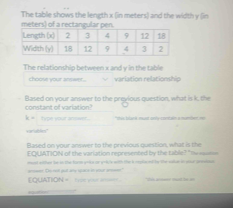 The table shows the length x (in meters) and the width y (in
meters) of a rectangular pen. 
The relationship between x and y in the table 
choose your answer... variation relationship 
Based on your answer to the previous question, what is k, the 
constant of variation?
k= type your answer.. "this blank must only contain a mumber, no 
variables" 
Based on your answer to the previous question, what is the 
EQUATION of the variation represented by the table? "The equation 
must either be in the form y=kx or y=k/x with the k replaced by the value in your previous. 
answer. Do not put any space in your answer." 
EQUATIO 16 = type your answer.. "this answer must be am 
equaton