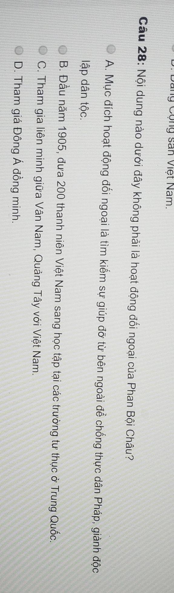 Cang Cộng san Việt Nam.
Câu 28: Nội dung nào dưới đây không phải là hoạt động đối ngoại của Phan Bội Châu?
A. Mục đích hoạt động đổi ngoại là tìm kiếm sự giúp đỡ từ bên ngoài để chống thực dân Pháp, giành độc
lập dân tộc.
B. Đầu năm 1905, đưa 200 thanh niên Việt Nam sang học tập tại các trường tư thục ở Trung Quốc.
C. Tham gia liên minh giữa Vân Nam, Quảng Tây với Việt Nam.
D. Tham giá Đông Á đồng minh.