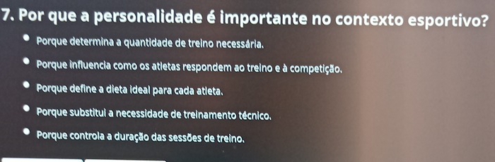 Por que a personalidade é importante no contexto esportivo?
Porque determina a quantidade de treino necessária.
Porque influencia como os atletas respondem ao treino e à competição.
Porque define a dieta ideal para cada atleta.
Porque substitui a necessidade de treinamento técnico.
Porque controla a duração das sessões de treino.