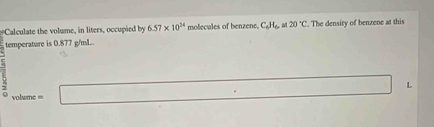 Calculate the volume, in liters, occupied by 6.57* 10^(24) molecules of benzene, C_6H_6 , at 20°C. The density of benzene at this 
temperature is 0.877 g/mL. 
L 
5 volu me =... 
(□)°