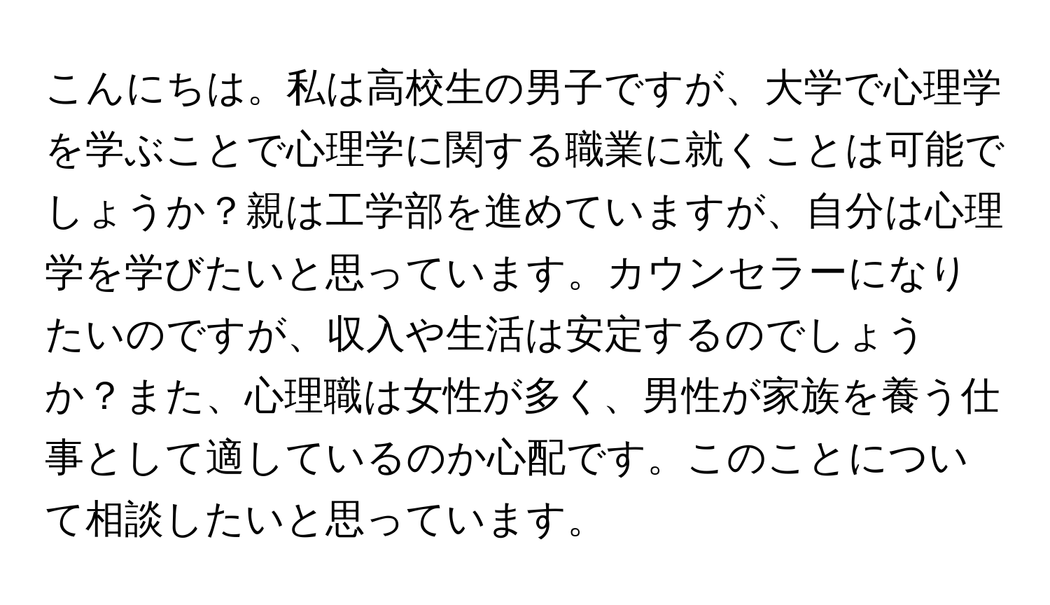 こんにちは。私は高校生の男子ですが、大学で心理学を学ぶことで心理学に関する職業に就くことは可能でしょうか？親は工学部を進めていますが、自分は心理学を学びたいと思っています。カウンセラーになりたいのですが、収入や生活は安定するのでしょうか？また、心理職は女性が多く、男性が家族を養う仕事として適しているのか心配です。このことについて相談したいと思っています。