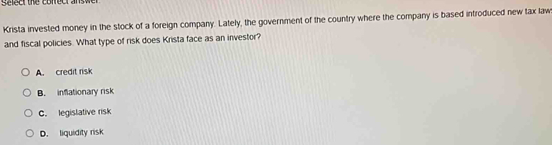 Select the cofrect answer
Krista invested money in the stock of a foreign company. Lately, the government of the country where the company is based introduced new tax law
and fiscal policies. What type of risk does Krista face as an investor?
A. credit risk
B. inflationary risk
C. legislative risk
D. liquidity risk