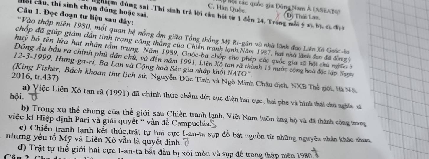 Cp hội các quốc gia Đông Nam Á (ASEAN)
hồi cầu, thí sinh chọn đúng hoặc sai.
C. Hàn Quốc. D) Thái Lan.
Câu 1. Đọc đoạn tư liệu sau đây:
dghiệm đúng sai .Thí sinh trả lời câu hỏi từ 1 đến 24. Trong mỗi ý a), b), c), đở
Vào thập niên 1980, mối quan hệ nồng ấm giữa Tổng thống Mỹ Ri-gân và nhà lãnh đạo Liên Xô Goóc -ba
chốp đã giúp giảm dần tình trạng căng thắng của Chiến tranh lạnh Năm 1987, hai nhà lãnh đạo đã đồn gý
huỷ bỏ tên lửa hạt nhân tầm trung. Năm 1989, Goóc-ba chốp cho phép các quốc gia xã hội chú nghĩc ở
Đông Âu bầu ra chính phủ dân chủ, và đến năm 1991, Liên Xổ tan rã thành 15 nước cộng hoà độc lập Ngày
12-3-1999, Hung-ga-ri, Ba Lan và Cộng hoà Séc gia nhập khối NATO".
2016, tr.437)
(King Fisher, Bách khoan thư lịch sử, Nguyễn Đức Tĩnh và Ngô Minh Châu dịch, NXB Thế giới, Hà Nộ,
hội.
a) Việc Liên Xô tan rã (1991) đã chính thức chấm dứt cục diện hai cực, hai phe và hình thái chủ nghĩa xã
b) Trong xu thế chung của thế giới sau Chiến tranh lạnh, Việt Nam luôn ủng hộ và đã thành công trong
việc kí Hiệp định Pari và giải quyết “ vấn đề Campuchia.
c) Chiến tranh lạnh kết thúc,trật tự hai cực I-an-ta sụp đồ bắt nguồn từ những nguyên nhân khác nhau,
nhưng yếu tố Mỹ và Liên Xô vẫn là quyết định.
d) Trật tự thế giới hai cực I-an-ta bắt đầu bị xói mòn và sụp đồ trong thập niên 1980.
Câu