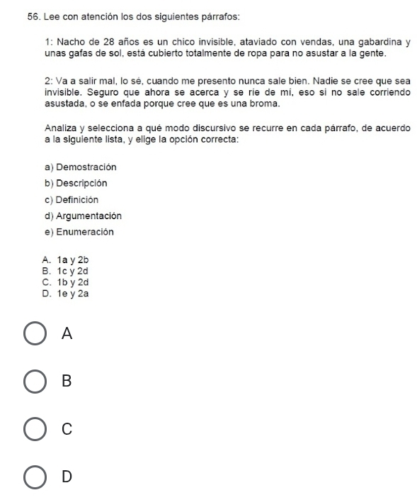 Lee con atención los dos siguientes párrafos:
1: Nacho de 28 años es un chico invisible, ataviado con vendas, una gabardina y
unas gafas de sol, está cubierto totalmente de ropa para no asustar a la gente.
2: Va a salir mal, lo sé, cuando me presento nunca sale bien. Nadie se cree que sea
invisible. Seguro que ahora se acerca y se ríe de mí, eso si no sale corriendo
asustada, o se enfada porque cree que es una broma.
Analiza y selecciona a qué modo discursivo se recurre en cada párrafo, de acuerdo
a la siguiente lista, y elige la opción correcta:
a) Demostración
b) Descripción
c) Definición
d) Argumentación
e) Enumeración
A. 1a y 2b
B. 1c y 2d
C. 1b y 2d
D. 1e y 2a
A
B
C
D