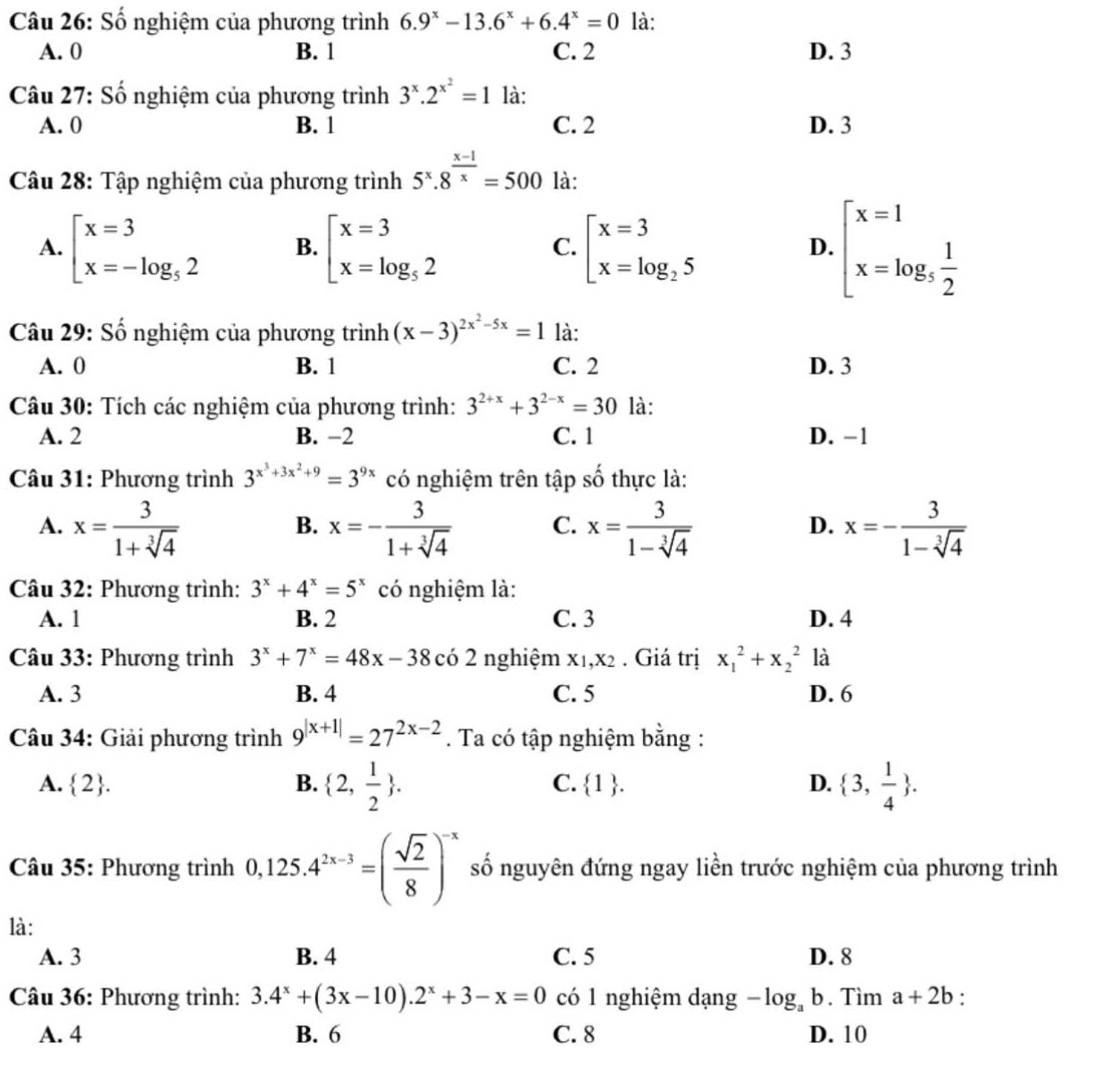 Số nghiệm của phương trình 6.9^x-13.6^x+6.4^x=0 là:
A. 0 B. 1 C. 2 D. 3
Câu 27: Số nghiệm của phương trình 3^x.2^(x^2)=1 là:
A. 0 B. 1 C. 2 D. 3
Câu 28: Tập nghiệm của phương trình 5^x.8^(frac x-1)x=500 là:
A. beginarrayl x=3 x=-log _52endarray. B. beginarrayl x=3 x=log _52endarray. C. beginarrayl x=3 x=log _25endarray. D. beginarrayl x=1 x=log _5 1/2 endarray.
Câu 29: Số nghiệm của phương trình (x-3)^2x^2-5x=1 là:
A. 0 B. 1 C. 2 D. 3
Câu 30: Tích các nghiệm của phương trình: 3^(2+x)+3^(2-x)=30 là:
A. 2 B. −2 C. 1 D. −1
Câu 31: Phương trình 3^(x^3)+3x^2+9=3^(9x) có nghiệm trên tập số thực là:
A. x= 3/1+sqrt[3](4)  x=- 3/1+sqrt[3](4)  x= 3/1-sqrt[3](4)  x=- 3/1-sqrt[3](4) 
B.
C.
D.
Câu 32: Phương trình: 3^x+4^x=5^x có nghiệm là:
A. 1 B. 2 C. 3 D. 4
Câu 33: Phương trình 3^x+7^x=48x-38 có 2 nghiệm x₁,x2 . Giá trị x_1^(2+x_2^2 là
A. 3 B. 4 C. 5 D. 6
Câu 34: Giải phương trình 9^|x+1|)=27^(2x-2). Ta có tập nghiệm bằng :
A.  2 . B.  2, 1/2  . C.  1 . D.  3, 1/4  .
Câu 35: Phương trình 0,125.4^(2x-3)=( sqrt(2)/8 )^-x số nguyên đứng ngay liền trước nghiệm của phương trình
là:
A. 3 B. 4 C. 5 D. 8
Câu 36: Phương trình: 3.4^x+(3x-10).2^x+3-x=0 có 1 nghiệm dạng -log _ab.Ti m a+2b '
A. 4 B. 6 C. 8 D. 10