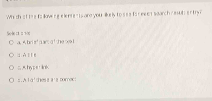 Which of the following elements are you likely to see for each search result entry?
Select one:
a. A brief part of the text
b. A title
c. A hyperlink
d. All of these are correct