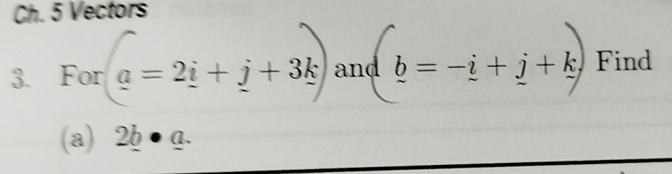 Ch. 5 Vectors 
3. For (a=2i+j+3k) and _ b=-_ i+_ j+_ k Find 
(a) 2_ b· _ a.