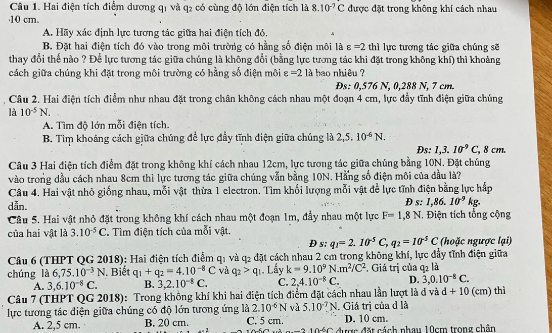 Hai điện tích điểm dương q1 và q2 có cùng độ lớn điện tích là 8.10^(-7)C được đặt trong không khí cách nhau
10 cm.
A. Hãy xác định lực tương tác giữa hai điện tích đó.
B. Đặt hai điện tích đó vào trong môi trường có hằng số điện môi là varepsilon =2thi i lực tương tác giữa chúng sẽ
thay đổi thế nào ? Để lực tương tác giữa chúng là không đổi (bằng lực tương tác khi đặt trong không khí) thì khoảng
cách giữa chúng khi đặt trong môi trường có hằng số điện môi varepsilon =2 là bao nhiêu ?
Đs: 0,576 N, 0,288 N, 7 cm.
Câu 2. Hai điện tích điểm như nhau đặt trong chân không cách nhau một đoạn 4 cm, lực đẩy tĩnh điện giữa chúng
là 10^(-5)N.
A. Tìm độ lớn mỗi điện tích.
B. Tìm khoảng cách giữa chúng để lực đẩy tĩnh điện giữa chúng là 2,5.10^(-6)N.
Ds: 1,3.10^(-9)C, , 8 cm.
Câu 3 Hai điện tích điểm đặt trong không khí cách nhau 12cm, lực tương tác giữa chúng bằng 10N. Đặt chúng
vào trong dầu cách nhau 8cm thì lực tương tác giữa chúng vẫn bằng 10N. Hằng số điện môi của dầu là?
Câu 4. Hai vật nhỏ giống nhau, mỗi vật thừa 1 electron. Tìm khối lượng mỗi vật để lực tĩnh điện bằng lực hấp
dẫn. D s: 1,86.10^(-9)kg.
Câu 5. Hai vật nhỏ đặt trong không khí cách nhau một đoạn 1m, đầy nhau một lực F=1,8N T. Điện tích tổng cộng
của hai vật là 3.10^(-5)C Tìm điện tích của mỗi vật.
D s:q_1=2.10^(-5)C,q_2=10^(-5)C (hoặc ngược lại)
Câu 6 (THPT QG 2018): Hai điện tích điểm q1 và q_2 đặt cách nhau 2 cm trong không khí, lực đẩy tĩnh điện giữa
chúng là 6,75.10^(-3)N. Biết q_1+q_2=4.10^(-8)C và q_2>q_1. Lấy k=9.10^9N.m^2/C^2. Giá trị của q2 là
A. 3,6.10^(-8)C. B. 3,2.10^(-8)C. C. 2,4.10^(-8)C. D. 3,0.10^(-8)C.
Câu 7 (THPT QG 2018): Trong không khí khi hai điện tích điểm đặt cách nhau lần lượt là d và d+10 (cm) thì
lực tương tác điện giữa chúng có độ lớn tương ứng là 2.10^(-6)N và 5.10^(-7)N ,  Giá trị của d là
A. 2,5 cm. B. 20 cm. C. 5 cm. D. 10 cm.
-2 10-6C được đặt cách nhau 10cm trong chân