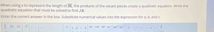 When using x to represent the length of overline JK , the products of the secant pieces create a quadratic equation. Write the 
quadratic equation that must be solved to find JK. 
Enter the correct answer in the box. Substitute numerical values into the expression for σ, b, and c.
 □ /□   1 |0| □^(□) π β ε sin cos tan sin^(-1) tan^(-1) overline □ 
 1/2 