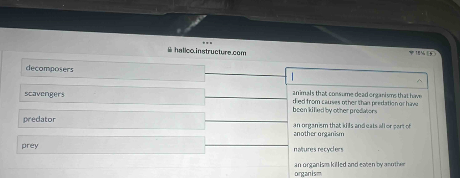 hallco.instructure.com 15%
decomposers
animals that consume dead organisms that have
scavengers died from causes other than predation or have
been killed by other predators
predator an organism that kills and eats all or part of
another organism
prey natures recyclers
an organism killed and eaten by another
organism