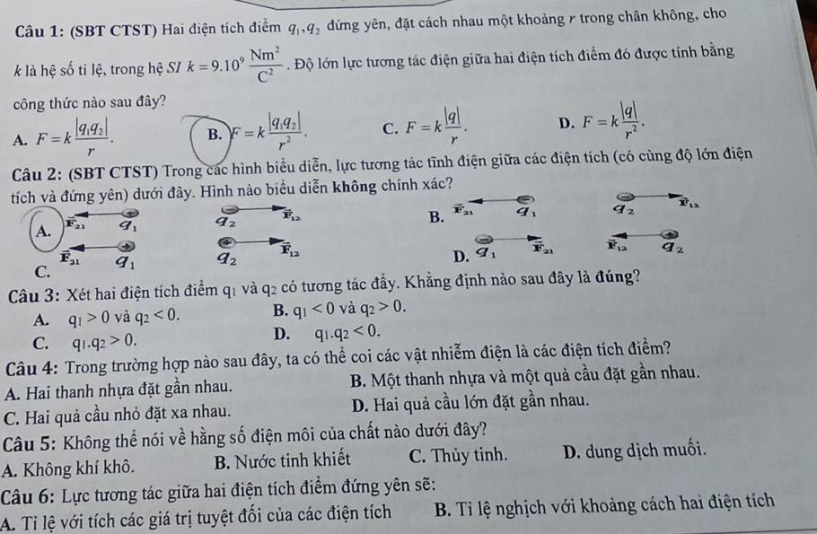 (SBT CTST) Hai điện tích điểm q_1,q_2 đứng yên, đặt cách nhau một khoảng / trong chân không, cho
k là hệ số tỉ lệ, trong hệ SI k=9.10^9 Nm^2/C^2  Độ lớn lực tương tác điện giữa hai điện tích điểm đó được tính bằng
công thức nào sau đây?
A. F=kfrac |q_1q_2|r. B. F=kfrac |q_1q_2|r^2. C. F=k |q|/r . D. F=k |q|/r^2 .
Câu 2: (SBT CTST) Trong các hình biểu diễn, lực tương tác tĩnh điện giữa các điện tích (có cùng độ lớn điện
tích và đứng yên) dưới đây. Hình nào biểu diễn không chính xác?
A. vector F_21 q_1 q_2 vector F_12
B. vector F_21 overline 9 underline9 q_2 vector x_12
overline F_21
C. q_1 a_2 vector F_12
D. vector q_1 F_21 overline F_12 a_2
Câu 3: Xét hai điện tích điểm qi và q_2 có tương tác đầy. Khẳng định nào sau đây là đúng?
A. q_1>0 và q_2<0. B. q_1<0</tex> và q_2>0.
C. q_1.q_2>0.
D. q_1.q_2<0.
Câu 4: Trong trường hợp nào sau đây, ta có thể coi các vật nhiễm điện là các điện tích điểm?
A. Hai thanh nhựa đặt gần nhau.  B. Một thanh nhựa và một quả cầu đặt gần nhau.
C. Hai quả cầu nhỏ đặt xa nhau. D. Hai quả cầu lớn đặt gần nhau.
Câu 5: Không thể nói về hằng số điện môi của chất nào dưới đây?
A. Không khí khô. B. Nước tinh khiết C. Thủy tinh. D. dung dịch muối.
Câu 6: Lực tương tác giữa hai điện tích điểm đứng yên sẽ:
A. Ti lệ với tích các giá trị tuyệt đối của các điện tích  B. Tỉ lệ nghịch với khoảng cách hai điện tích